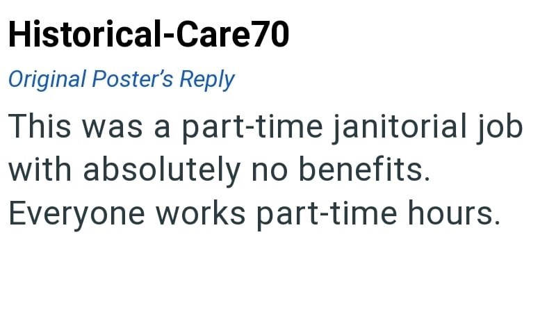 Historical-Care70 Original Poster's Reply This was a part-time janitorial job with absolutely no benefits. Everyone works part-time hours.