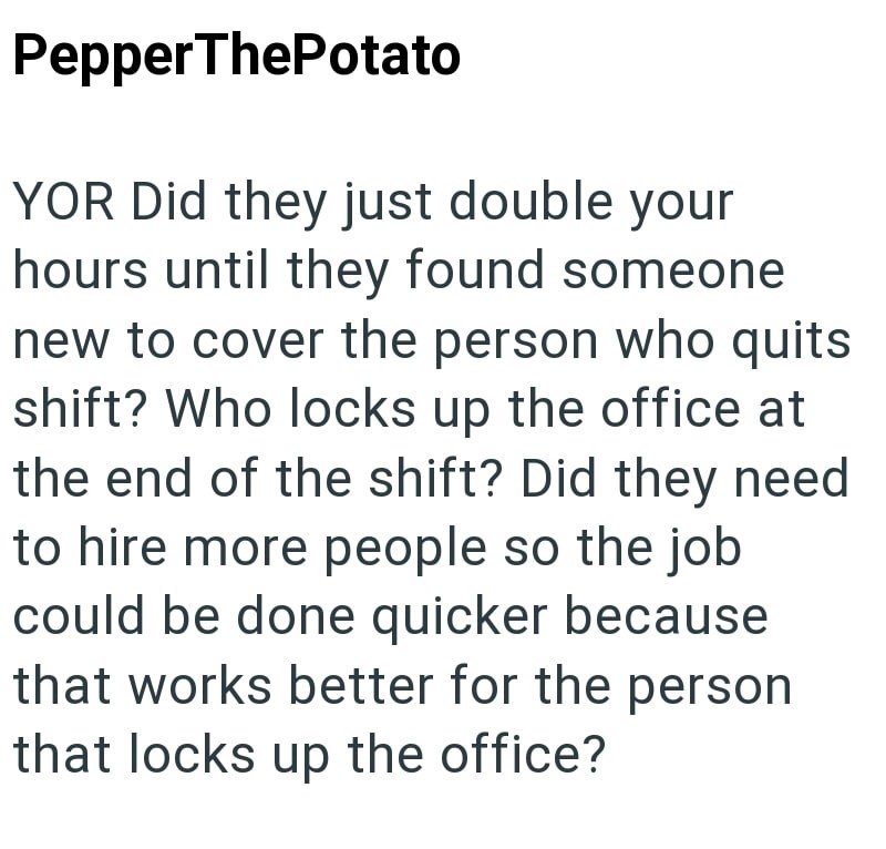 PepperThePotato YOR Did they just double your hours until they found someone new to cover the person who quits shift? Who locks up the office at the end of the shift? Did they need to hire more people so the job could be done quicker because that works better for the person that locks up the office?