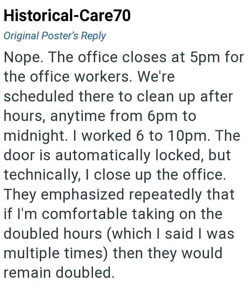 Historical-Care70 Original Poster's Reply Nope. The office closes at 5pm for the office workers. We're scheduled there to clean up after hours, anytime from 6pm to midnight. I worked 6 to 10pm. The door is automatically locked, but technically, I close up the office. They emphasized repeatedly that if I'm comfortable taking on the doubled hours (which I said I was multiple times) then they would remain doubled.