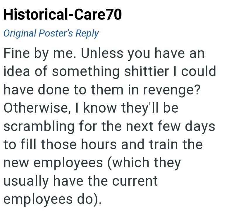 Historical-Care70 Original Poster's Reply Fine by me. Unless you have an idea of something shittier I could have done to them in revenge? Otherwise, I know they'll be scrambling for the next few days to fill those hours and train the new employees (which they usually have the current employees do).