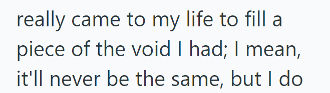 really came to my life to fill a piece of the void I had; I mean, it'll never be the same, but I do