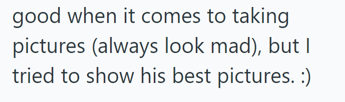 good when it comes to taking pictures (always look mad), but I tried to show his best pictures. :)