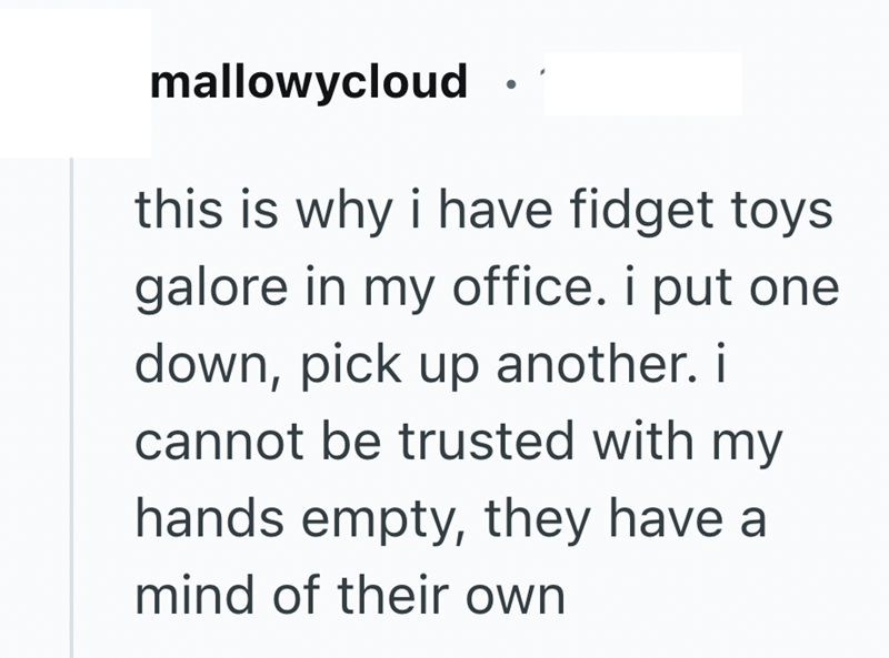 mallowycloud this is why i have fidget toys galore in my office. i put one down, pick up another. i cannot be trusted with my hands empty, they have a mind of their own