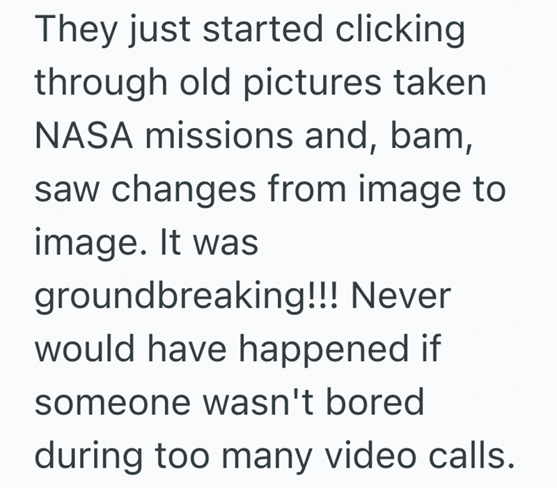 They just started clicking through old pictures taken NASA missions and, bam, saw changes from image to image. It was groundbreaking!!! Never would have happened if someone wasn't bored during too many video calls.