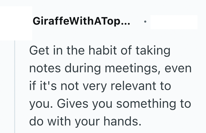 GiraffeWithATop... Get in the habit of taking notes during meetings, even if it's not very relevant to you. Gives you something to do with your hands.