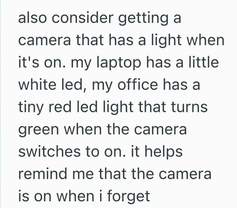 also consider getting a camera that has a light when it's on. my laptop has a little white led, my office has a tiny red led light that turns green when the camera switches to on. it helps remind me that the camera is on when i forget