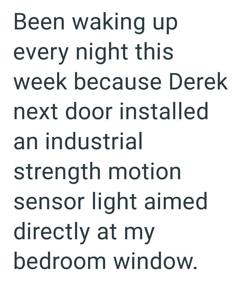 Been waking up every night this week because Derek next door installed an industrial strength motion sensor light aimed directly at my bedroom window.