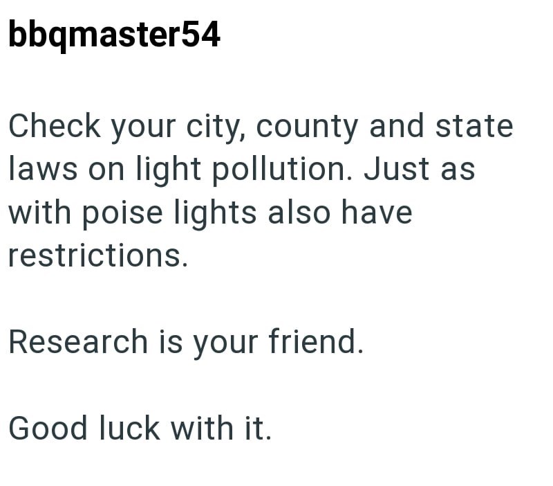 bbqmaster54 Check your city, county and state laws on light pollution. Just as with poise lights also have restrictions. Research is your friend. Good luck with it.