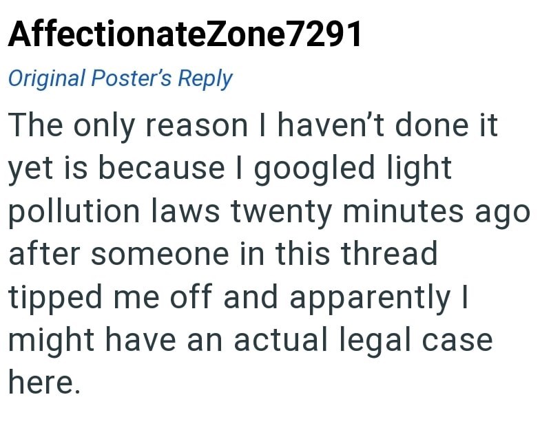 AffectionateZone7291 Original Poster's Reply The only reason I haven't done it yet is because I googled light pollution laws twenty minutes ago after someone in this thread tipped me off and apparently I might have an actual legal case here.
