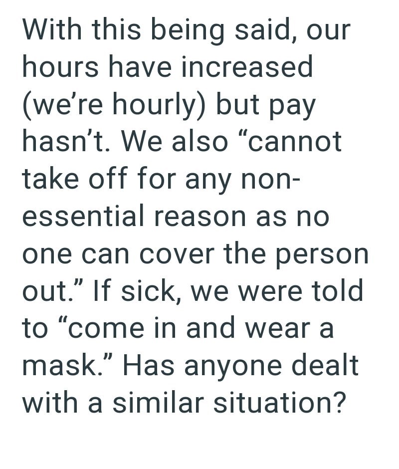 With this being said, our hours have increased (we're hourly) but pay hasn't. We also "cannot take off for any non- essential reason as no one can cover the person out." If sick, we were told to "come in and wear a mask." Has anyone dealt with a similar situation?