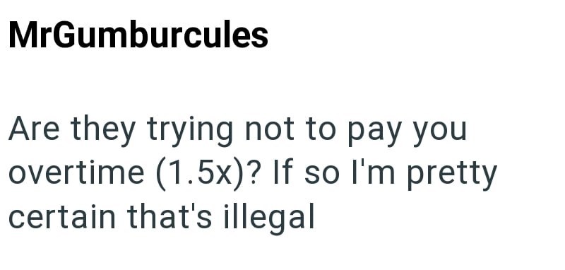 MrGumburcules Are they trying not to pay you overtime (1.5x)? If so I'm pretty certain that's illegal