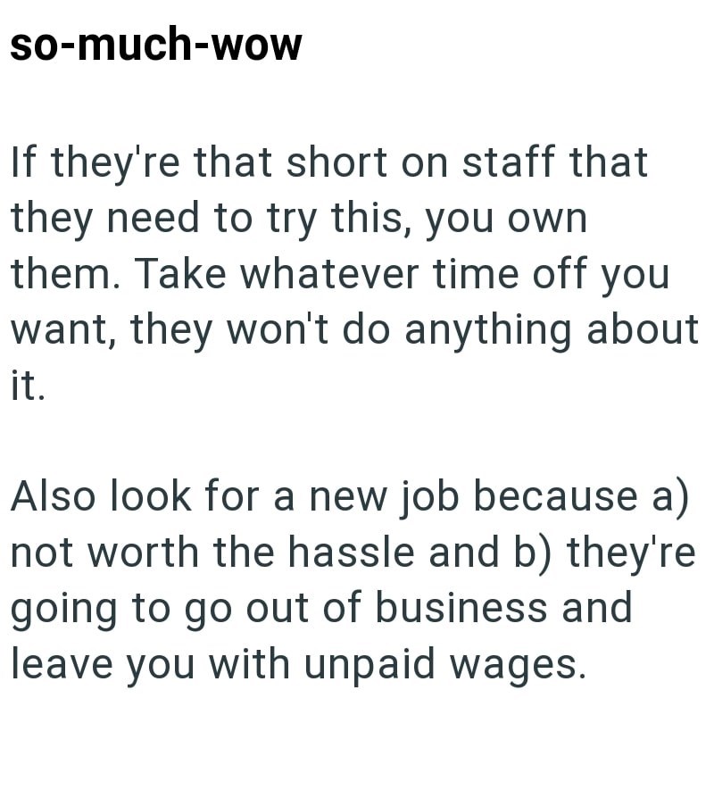 so-much-wow If they're that short on staff that they need to try this, you own them. Take whatever time off you want, they won't do anything about it. Also look for a new job because a) not worth the hassle and b) they're going to go out of business and leave you with unpaid wages.