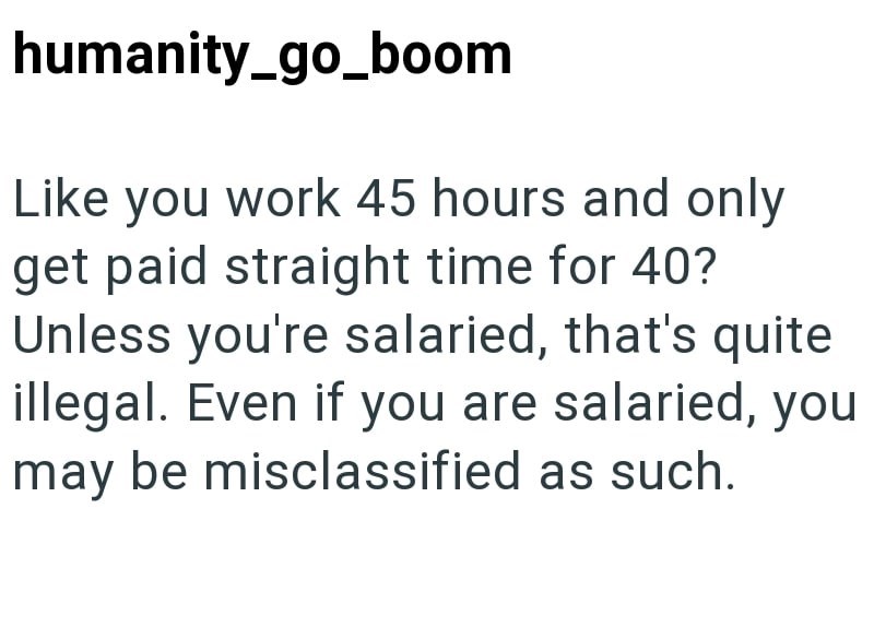 humanity_go_boom Like you work 45 hours and only get paid straight time for 40? Unless you're salaried, that's quite illegal. Even if you are salaried, you may be misclassified as such.