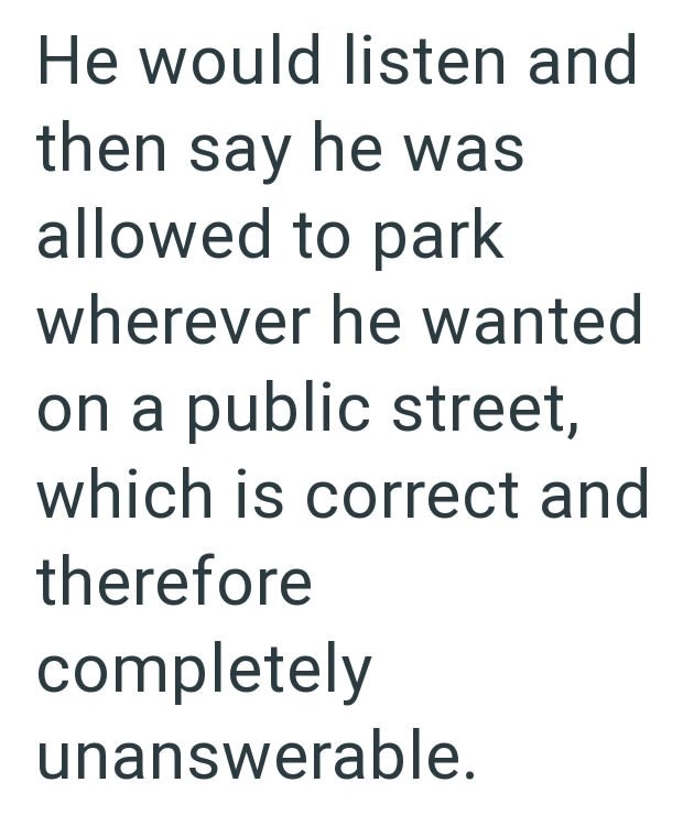 He would listen and then say he was allowed to park wherever he wanted on a public street, which is correct and therefore completely unanswerable.