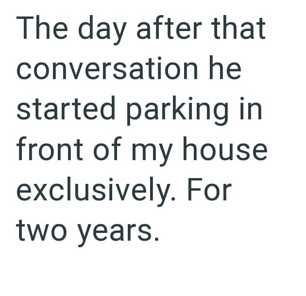 The day after that conversation he started parking in front of my house exclusively. For two years.