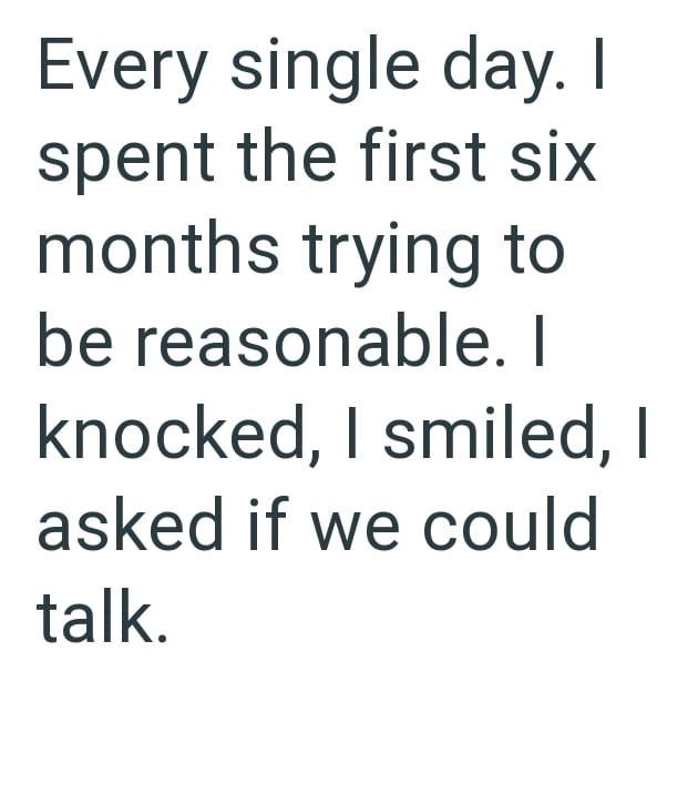 Every single day. I spent the first six months trying to be reasonable. I knocked, I smiled, I asked if we could talk.