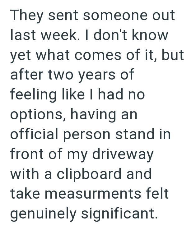 They sent someone out last week. I don't know yet what comes of it, but after two years of feeling like I had no options, having an official person stand in front of my driveway with a clipboard and take measurments felt genuinely significant.