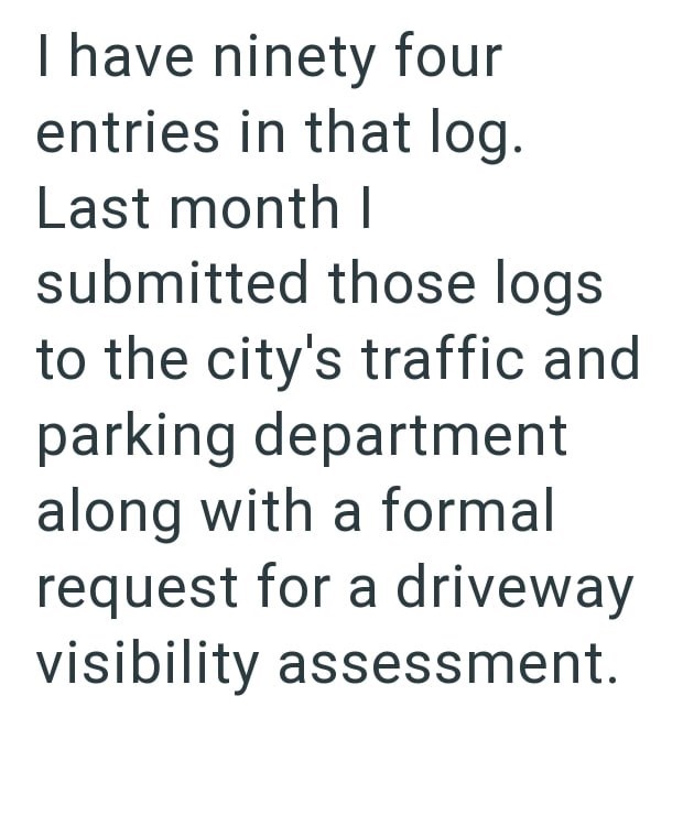 I have ninety four entries in that log. Last month I submitted those logs to the city's traffic and parking department along with a formal request for a driveway visibility assessment.