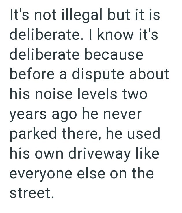 It's not illegal but it is deliberate. I know it's deliberate because before a dispute about his noise levels two years ago he never parked there, he used his own driveway like everyone else on the street.