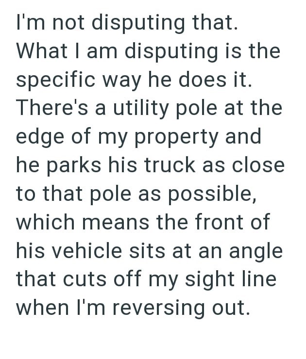 I'm not disputing that. What I am disputing is the specific way he does it. There's a utility pole at the edge of my property and he parks his truck as close to that pole as possible, which means the front of his vehicle sits at an angle that cuts off my sight line when I'm reversing out.