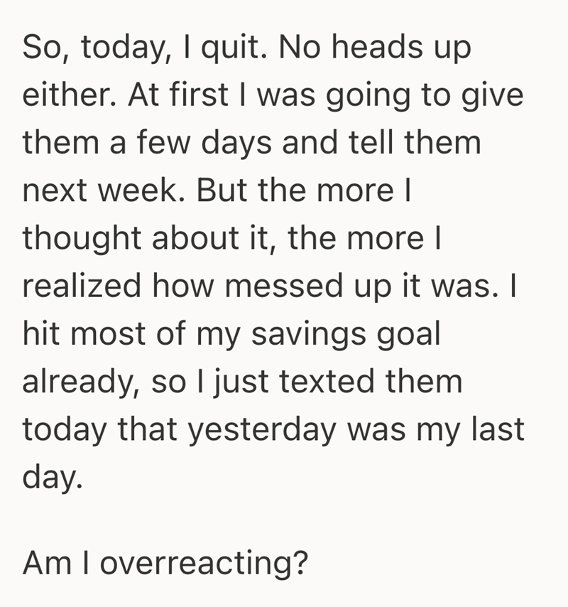 So, today, I quit. No heads up either. At first I was going to give them a few days and tell them next week. But the more I thought about it, the more I realized how messed up it was. I hit most of my savings goal already, so I just texted them today that yesterday was my last day. Am I overreacting?