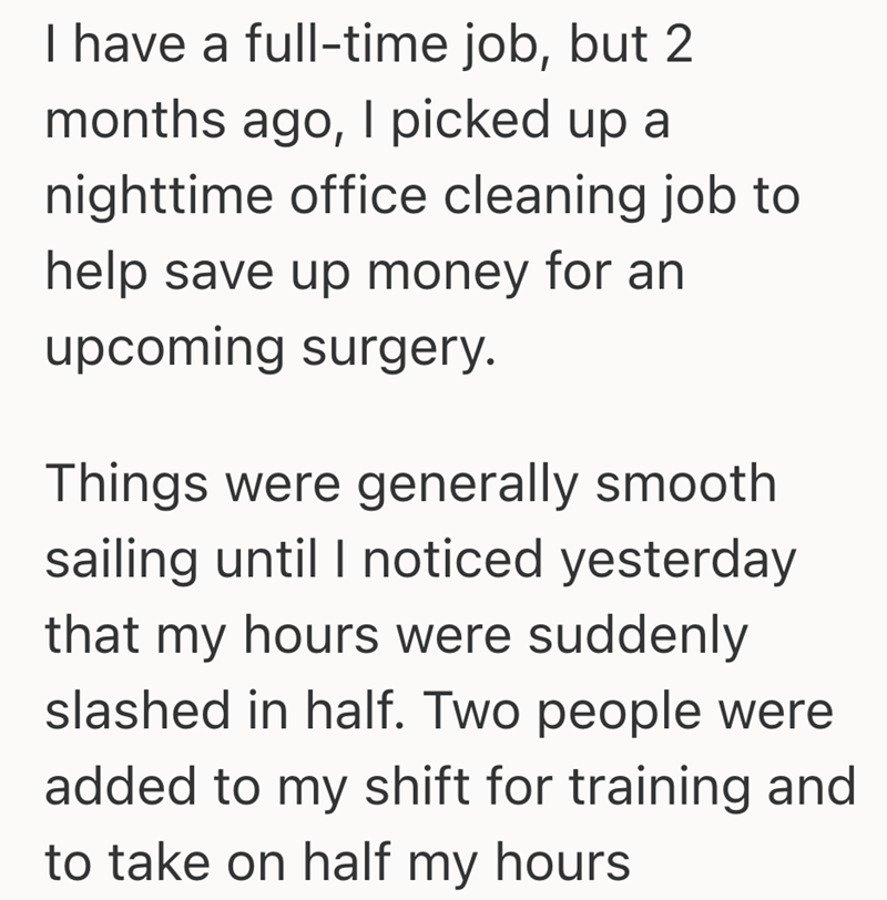 I have a full-time job, but 2 months ago, I picked up a nighttime office cleaning job to help save up money for an upcoming surgery. Things were generally smooth sailing until I noticed yesterday that my hours were suddenly slashed in half. Two people were added to my shift for training and to take on half my hours