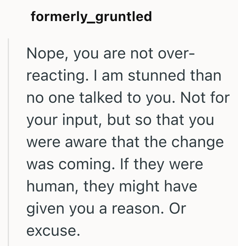 formerly_gruntled Nope, you are not over- reacting. I am stunned than no one talked to you. Not for your input, but so that you were aware that the change was coming. If they were human, they might have given you a reason. Or excuse.