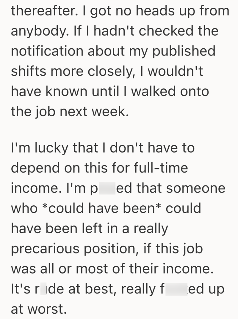 thereafter. I got no heads up from anybody. If I hadn't checked the notification about my published shifts more closely, I wouldn't have known until I walked onto the job next week. I'm lucky that I don't have to depend on this for full-time income. I'm p ed that someone who *could have been* could have been left in a really precarious position, if this job was all or most of their income. It's ride at best, really f at worst. ed up