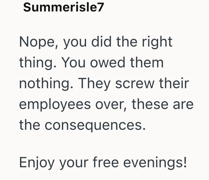 Summerisle7 Nope, you did the right thing. You owed them nothing. They screw their employees over, these are the consequences. Enjoy your free evenings!