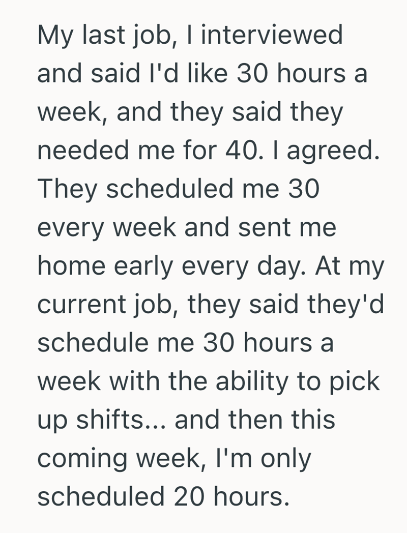 My last job, I interviewed and said I'd like 30 hours a week, and they said they needed me for 40. I agreed. They scheduled me 30 every week and sent me home early every day. At my current job, they said they'd schedule me 30 hours a week with the ability to pick up shifts... and then this coming week, I'm only scheduled 20 hours.