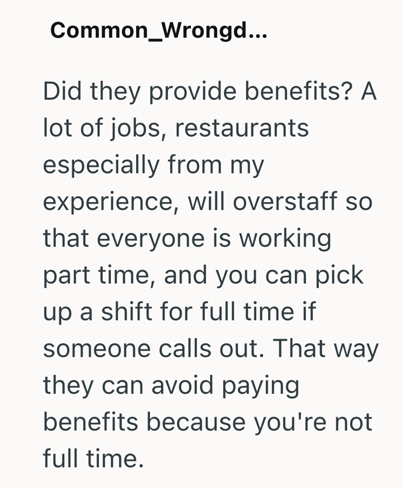 Common _Wrongd... Did they provide benefits? A lot of jobs, restaurants especially from my experience, will overstaff so that everyone is working part time, and you can pick up a shift for full time if someone calls out. That way they can avoid paying benefits because you're not full time.
