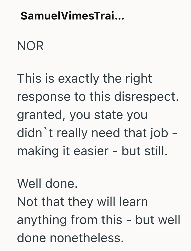 SamuelVimesTrai... NOR This is exactly the right response to this disrespect. granted, you state you didn't really need that job - making it easier - but still. Well done. Not that they will learn anything from this - but well done nonetheless.