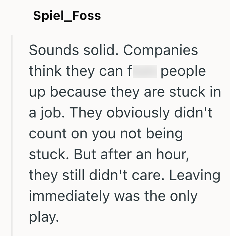 Spiel_Foss Sounds solid. Companies think they can f people up because they are stuck in a job. They obviously didn't count on you not being stuck. But after an hour, they still didn't care. Leaving immediately was the only play.