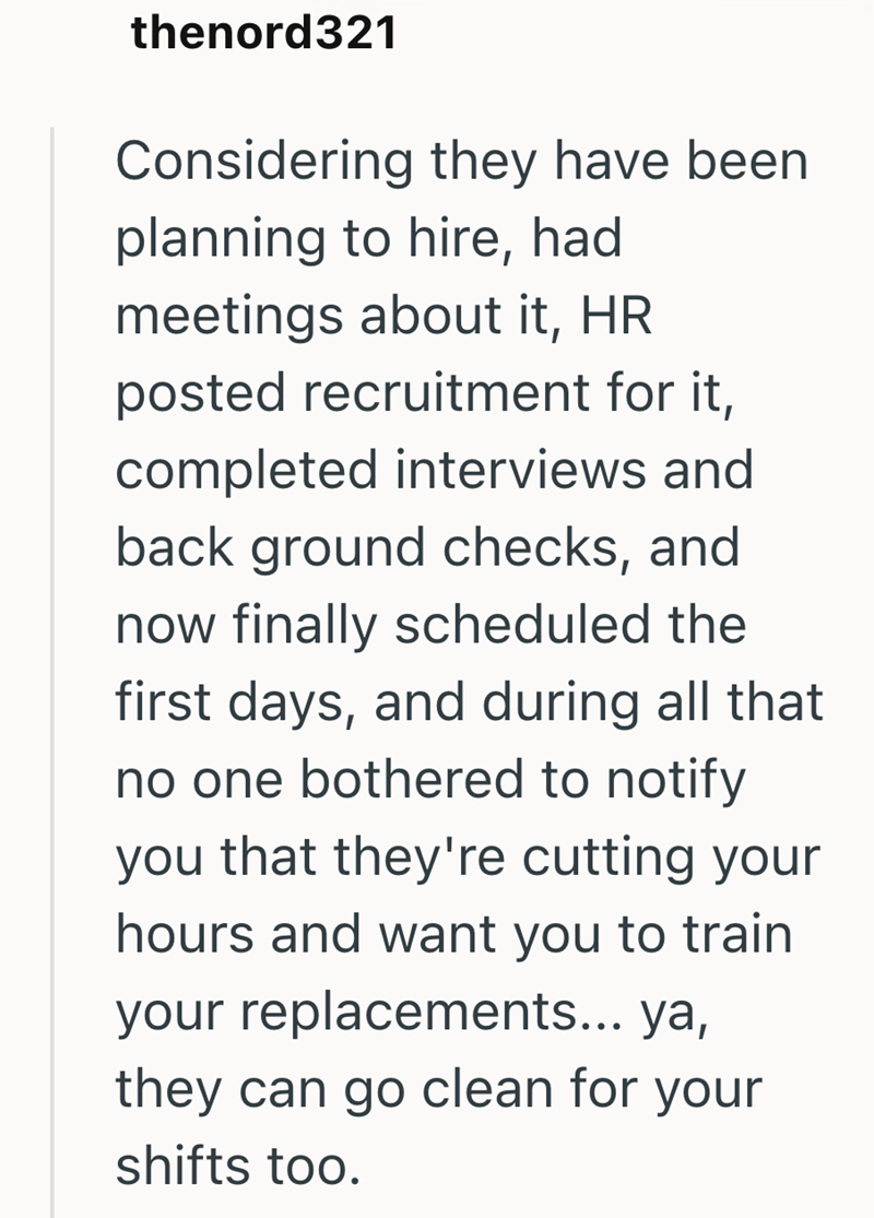 thenord321 Considering they have been planning to hire, had meetings about it, HR posted recruitment for it, completed interviews and back ground checks, and now finally scheduled the first days, and during all that no one bothered to notify you that they're cutting your hours and want you to train your replacements... ya, they can go clean for your shifts too.