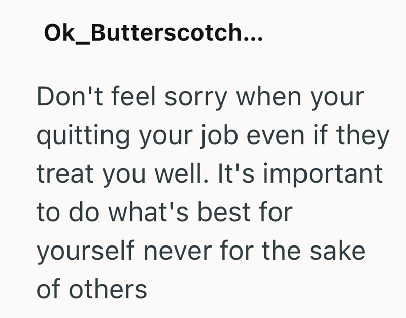 Ok_Butterscotch... Don't feel sorry when your quitting your job even if they treat you well. It's important to do what's best for yourself never for the sake of others