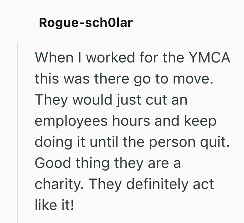 Rogue-scholar When I worked for the YMCA this was there go to move. They would just cut an employees hours and keep doing it until the person quit. Good thing they are a charity. They definitely act like it!
