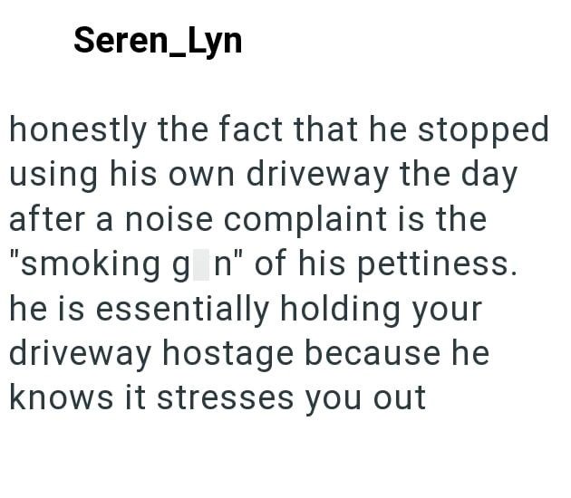 Seren_Lyn honestly the fact that he stopped using his own driveway the day after a noise complaint is the "smoking gon" of his pettiness. he is essentially holding your driveway hostage because he knows it stresses you out