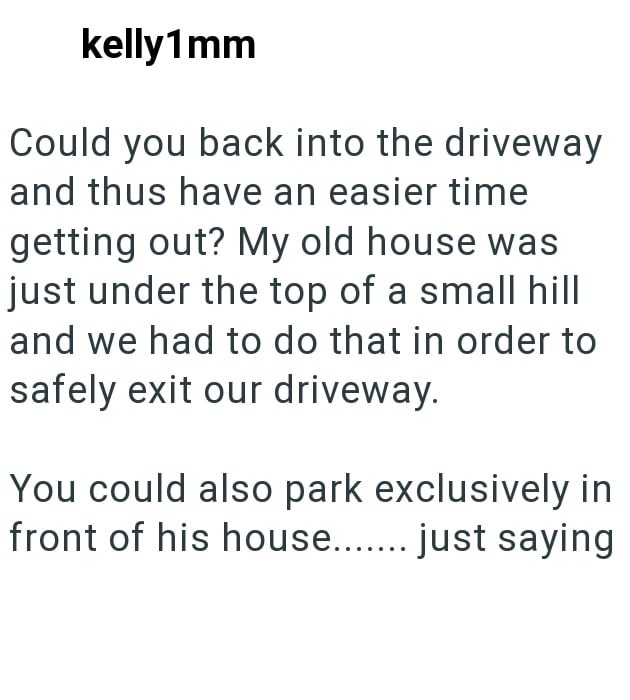 kelly1mm Could you back into the driveway and thus have an easier time getting out? My old house was just under the top of a small hill and we had to do that in order to safely exit our driveway. You could also park exclusively in front of his house....... just saying