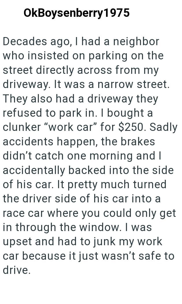 OkBoysenberry 1975 Decades ago, I had a neighbor who insisted on parking on the street directly across from my driveway. It was a narrow street. They also had a driveway they refused to park in. I bought a clunker "work car" for $250. Sadly accidents happen, the brakes didn't catch one morning and I accidentally backed into the side of his car. It pretty much turned the driver side of his car into a race car where you could only get in through the window. I was upset and had to junk my work car