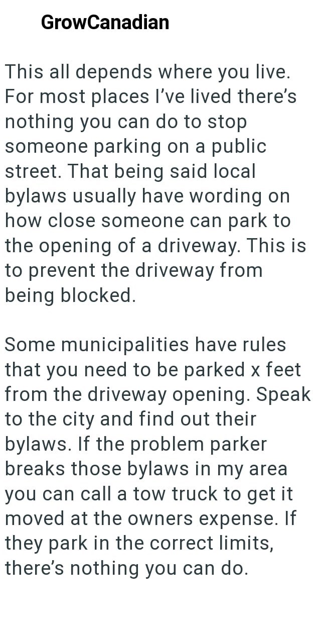 GrowCanadian This all depends where you live. For most places I've lived there's nothing you can do to stop someone parking on a public street. That being said local bylaws usually have wording on how close someone can park to the opening of a driveway. This is to prevent the driveway from being blocked. Some municipalities have rules that you need to be parked x feet from the driveway opening. Speak to the city and find out their bylaws. If the problem parker breaks those bylaws in my area you