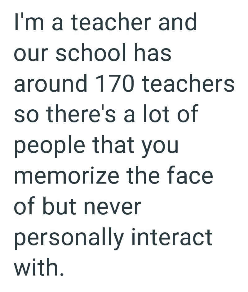 I'm a teacher and our school has around 170 teachers so there's a lot of people that you memorize the face of but never personally interact with.