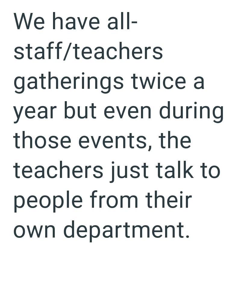 We have all- staff/teachers gatherings twice a year but even during those events, the teachers just talk to people from their own department.