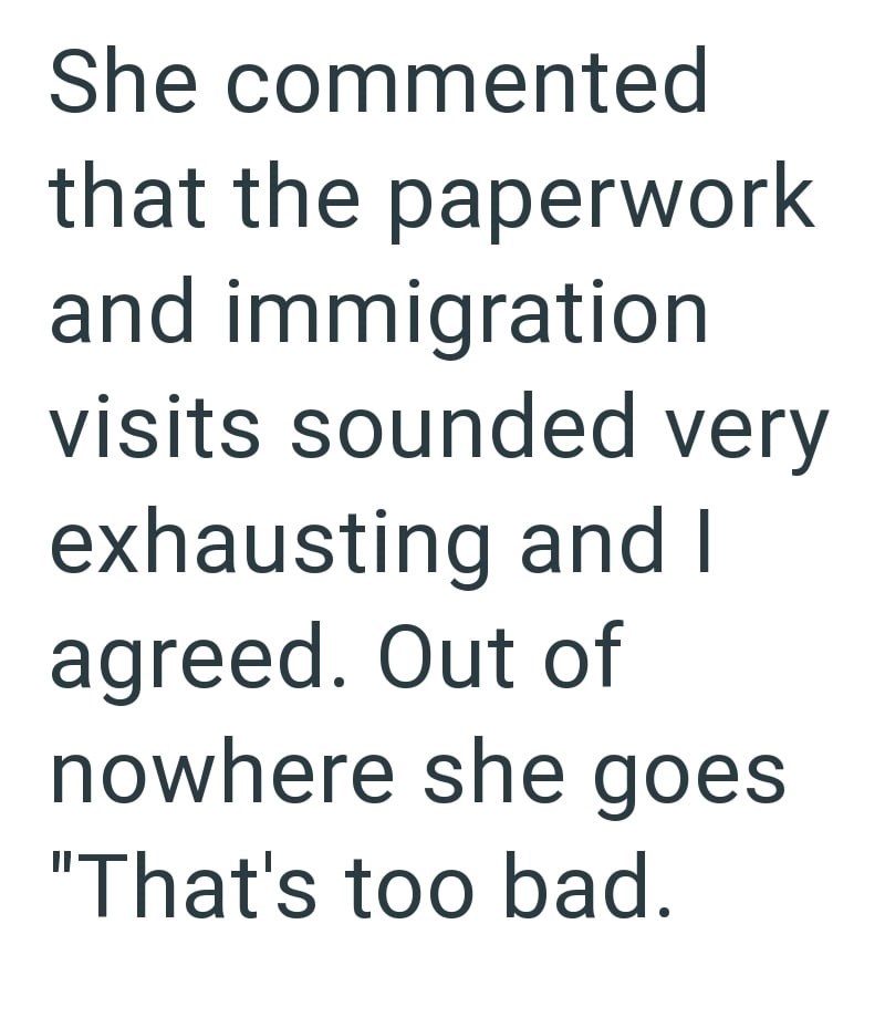 She commented that the paperwork and immigration visits sounded very exhausting and I agreed. Out of nowhere she goes "That's too bad.