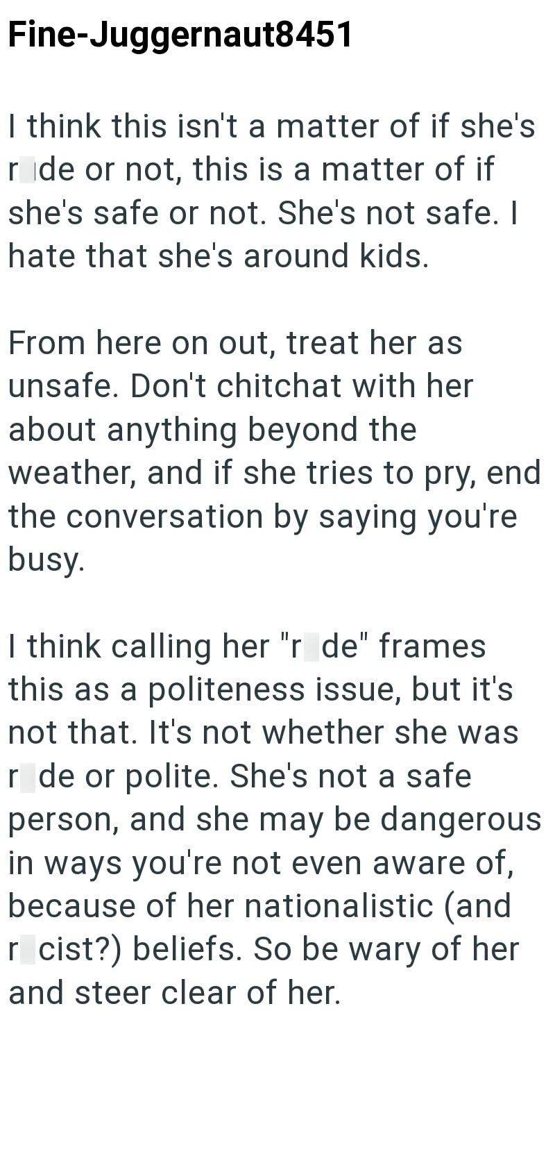 Fine-Juggernaut8451 I think this isn't a matter of if she's ride or not, this is a matter of if she's safe or not. She's not safe. I hate that she's around kids. From here on out, treat her as unsafe. Don't chitchat with her about anything beyond the weather, and if she tries to pry, end the conversation by saying you're busy. I think calling her "r de" frames this as a politeness issue, but it's not that. It's not whether she was r de or polite. She's not a safe person, and she may be dangerous