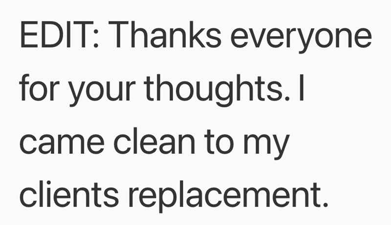 EDIT: Thanks everyone for your thoughts. I came clean to my clients replacement.