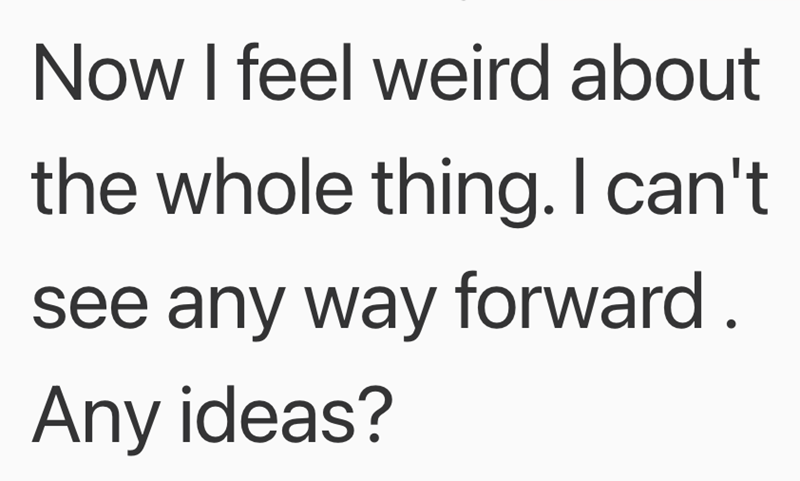 Now I feel weird about the whole thing. I can't see any way forward. Any ideas?