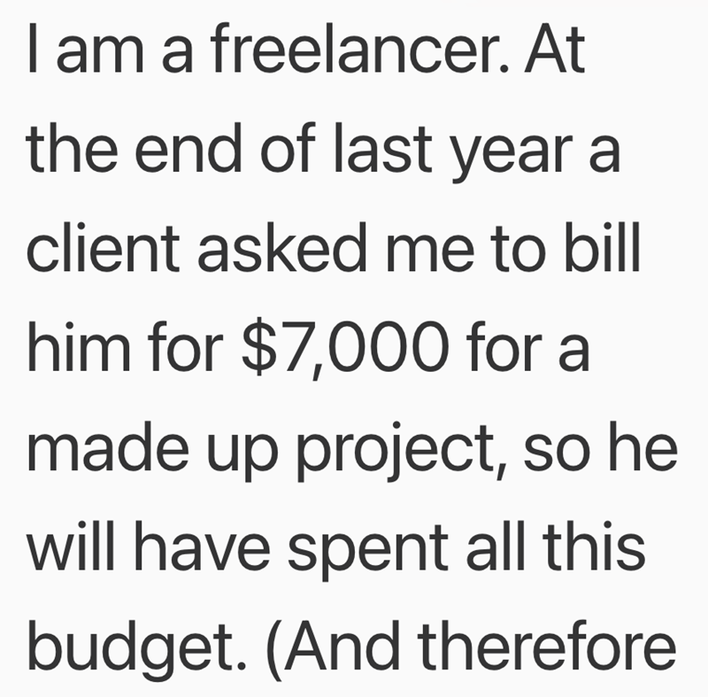 I am a freelancer. At the end of last year a client asked me to bill him for $7,000 for a made up project, so he will have spent all this budget. (And therefore