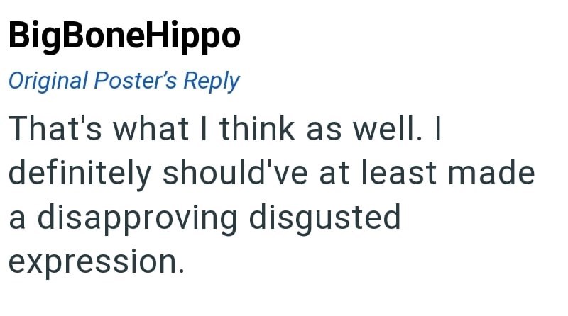 BigBoneHippo Original Poster's Reply That's what I think as well. I definitely should've at least made a disapproving disgusted expression.