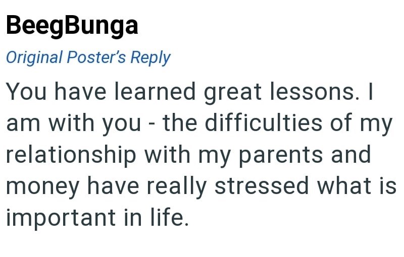 BeegBunga Original Poster's Reply You have learned great lessons. I am with you - the difficulties of my relationship with my parents and money have really stressed what is important in life.