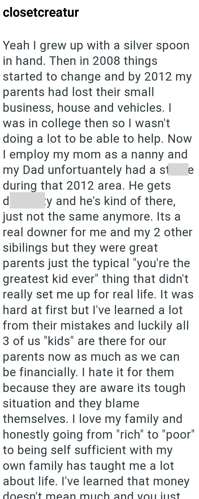 closetcreatur Yeah I grew up with a silver spoon in hand. Then in 2008 things started to change and by 2012 my parents had lost their small business, house and vehicles. I was in college then so I wasn't doing a lot to be able to help. Now I employ my mom as a nanny and my Dad unfortuantely had a st during that 2012 area. He gets d y and he's kind of there, e just not the same anymore. Its a real downer for me and my 2 other sibilings but they were great parents just the typical "you're the grea